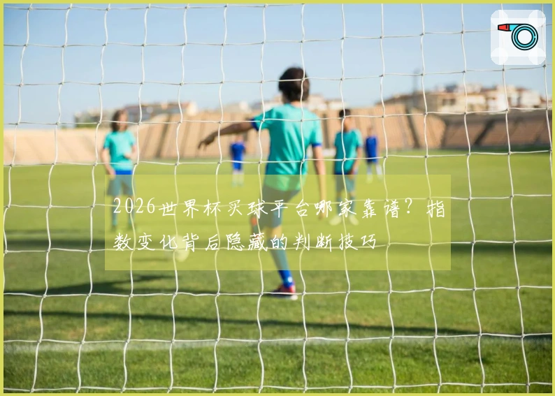 2026世界杯买球平台哪家靠谱？指数变化背后隐藏的判断技巧