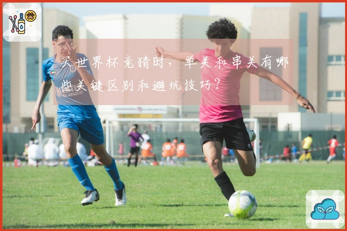 买世界杯竞猜时，单关和串关有哪些关键区别和避坑技巧？